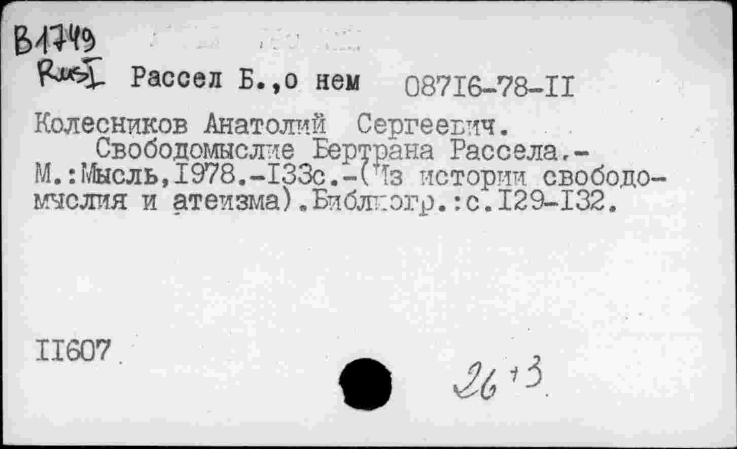 ﻿’г^Ч- Рассел Б.,о нем 08716-78-11
Колесников Анатолий Сергеевич.
Свободомыслие Бертрана Рассела.-М.’.Мысль, 1978.-133с.-(Чз истории свободомыслия и атеизма).Библиэгр.:с.129-132.
11607	.
•